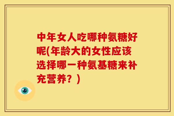 中年女人吃哪种氨糖好呢(年龄大的女性应该选择哪一种氨基糖来补充营养？)