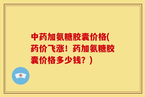 中药加氨糖胶囊价格(药价飞涨！药加氨糖胶囊价格多少钱？)