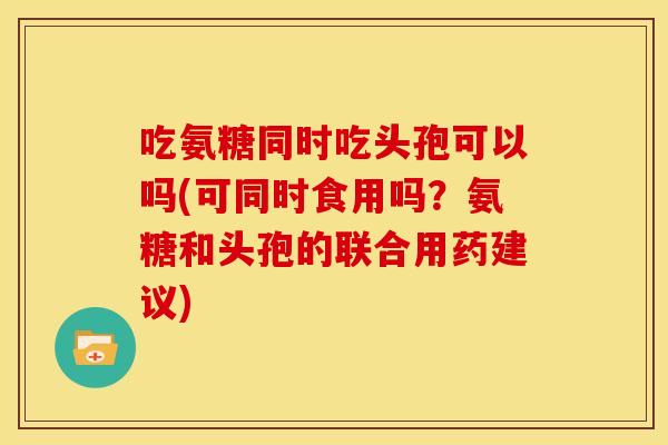 吃氨糖同时吃头孢可以吗(可同时食用吗？氨糖和头孢的联合用药建议)