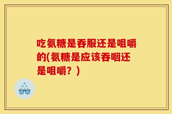 吃氨糖是吞服还是咀嚼的(氨糖是应该吞咽还是咀嚼？)