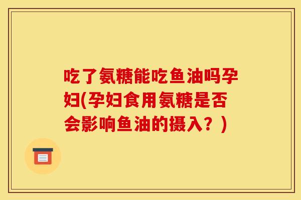 吃了氨糖能吃鱼油吗孕妇(孕妇食用氨糖是否会影响鱼油的摄入？)