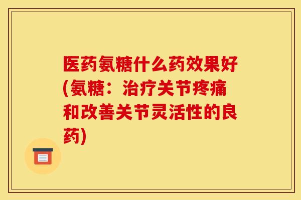 医药氨糖什么药效果好(氨糖：治疗关节疼痛和改善关节灵活性的良药)