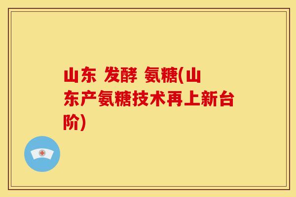 山东 发酵 氨糖(山东产氨糖技术再上新台阶)