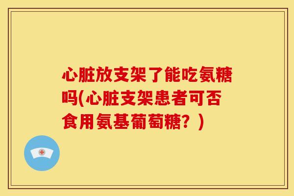 心脏放支架了能吃氨糖吗(心脏支架患者可否食用氨基葡萄糖？)