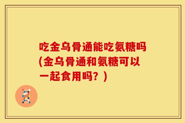 吃金乌骨通能吃氨糖吗(金乌骨通和氨糖可以一起食用吗？)