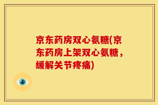 京东药房双心氨糖(京东药房上架双心氨糖，缓解关节疼痛)