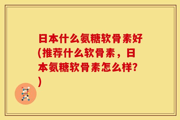 日本什么氨糖软骨素好(推荐什么软骨素，日本氨糖软骨素怎么样？)