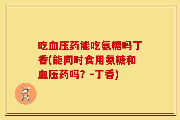 吃血压药能吃氨糖吗丁香(能同时食用氨糖和血压药吗？-丁香)