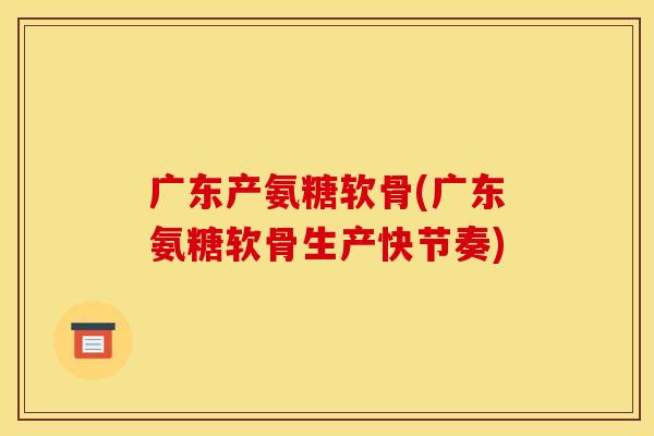 广东产氨糖软骨(广东氨糖软骨生产快节奏)