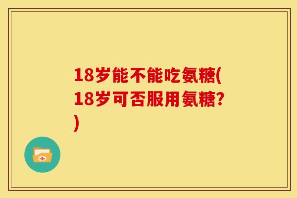 18岁能不能吃氨糖(18岁可否服用氨糖？)