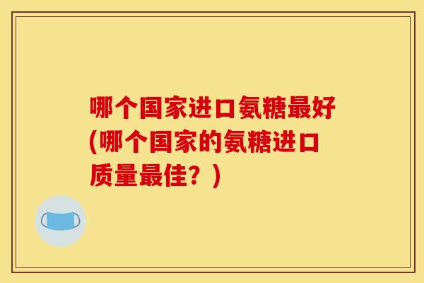 哪个国家进口氨糖最好(哪个国家的氨糖进口质量最佳？)
