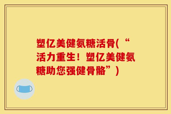 塑亿美健氨糖活骨(“活力重生！塑亿美健氨糖助您强健骨骼”)