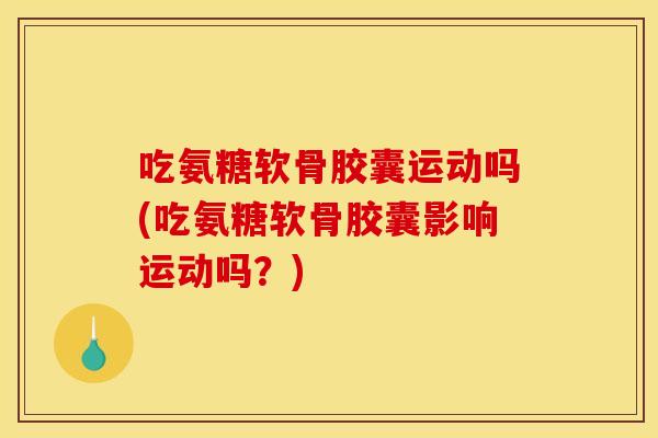 吃氨糖软骨胶囊运动吗(吃氨糖软骨胶囊影响运动吗？)