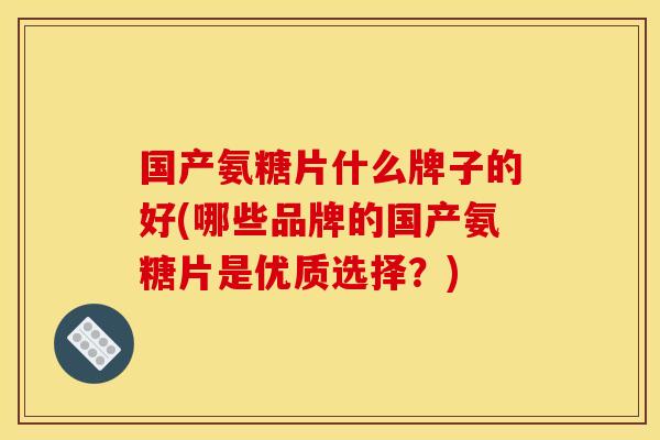 国产氨糖片什么牌子的好(哪些品牌的国产氨糖片是优质选择？)