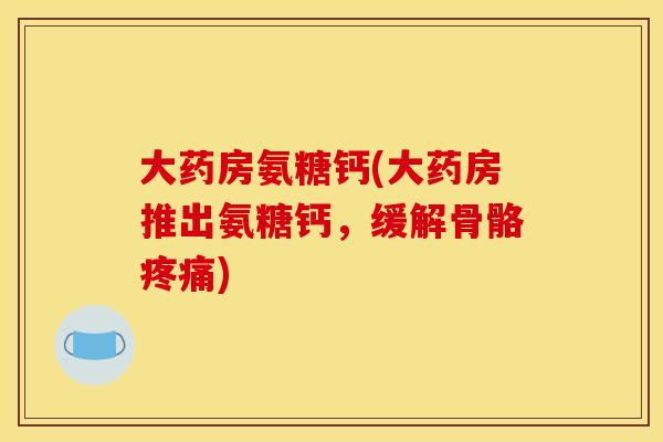 大药房氨糖钙(大药房推出氨糖钙，缓解骨骼疼痛)