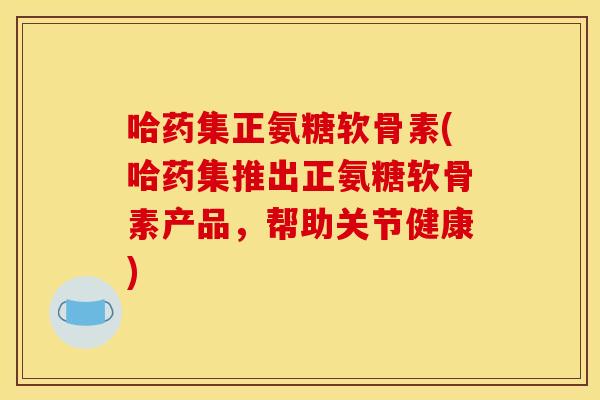 哈药集正氨糖软骨素(哈药集推出正氨糖软骨素产品，帮助关节健康)