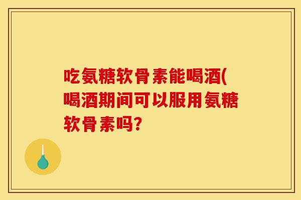 吃氨糖软骨素能喝酒(喝酒期间可以服用氨糖软骨素吗？