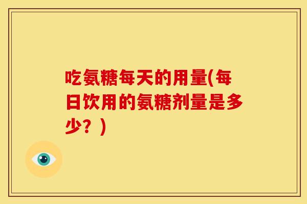 吃氨糖每天的用量(每日饮用的氨糖剂量是多少？)