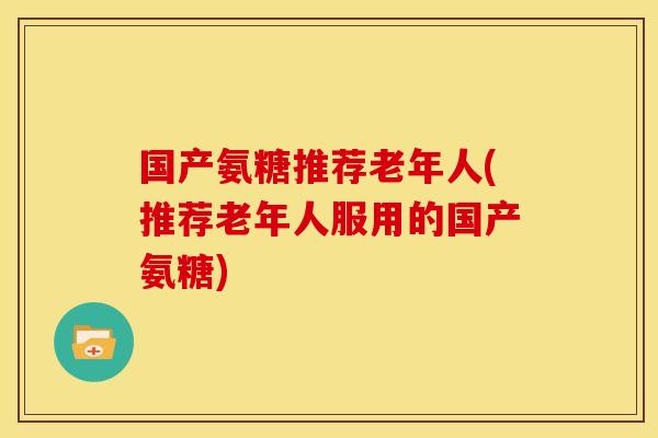 国产氨糖推荐老年人(推荐老年人服用的国产氨糖)