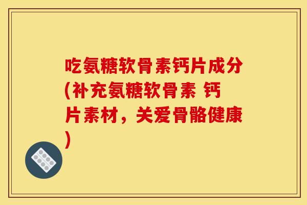 吃氨糖软骨素钙片成分(补充氨糖软骨素 钙片素材，关爱骨骼健康)
