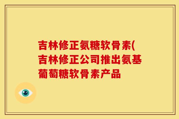 吉林修正氨糖软骨素(吉林修正公司推出氨基葡萄糖软骨素产品