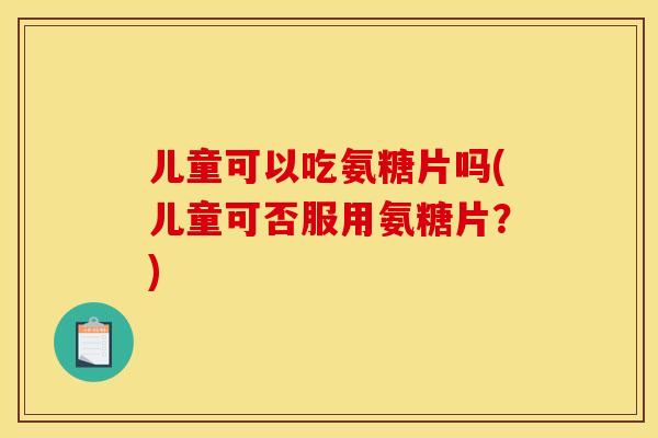 儿童可以吃氨糖片吗(儿童可否服用氨糖片？)