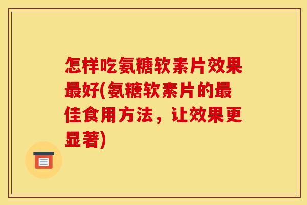 怎样吃氨糖软素片效果最好(氨糖软素片的最佳食用方法，让效果更显著)