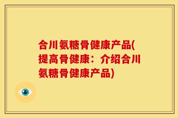 合川氨糖骨健康产品(提高骨健康：介绍合川氨糖骨健康产品)