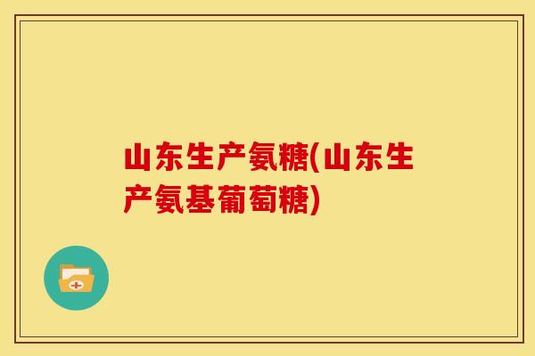 山东生产氨糖(山东生产氨基葡萄糖)