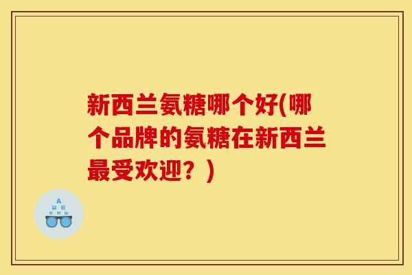 新西兰氨糖哪个好(哪个品牌的氨糖在新西兰最受欢迎？)