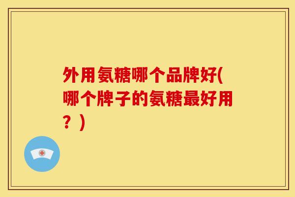外用氨糖哪个品牌好(哪个牌子的氨糖最好用？)