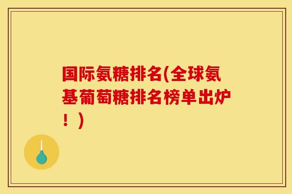 国际氨糖排名(全球氨基葡萄糖排名榜单出炉！)