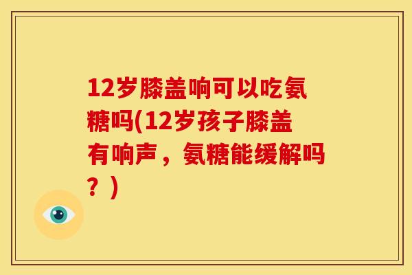 12岁膝盖响可以吃氨糖吗(12岁孩子膝盖有响声，氨糖能缓解吗？)