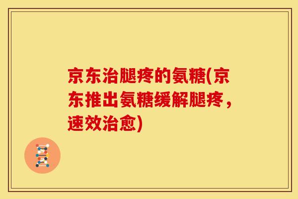 京东治腿疼的氨糖(京东推出氨糖缓解腿疼，速效治愈)