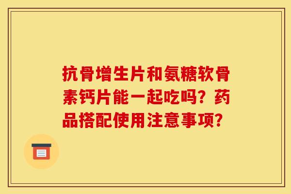 抗骨增生片和氨糖软骨素钙片能一起吃吗？药品搭配使用注意事项？