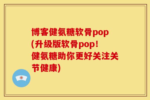 博客健氨糖软骨pop(升级版软骨pop！健氨糖助你更好关注关节健康)