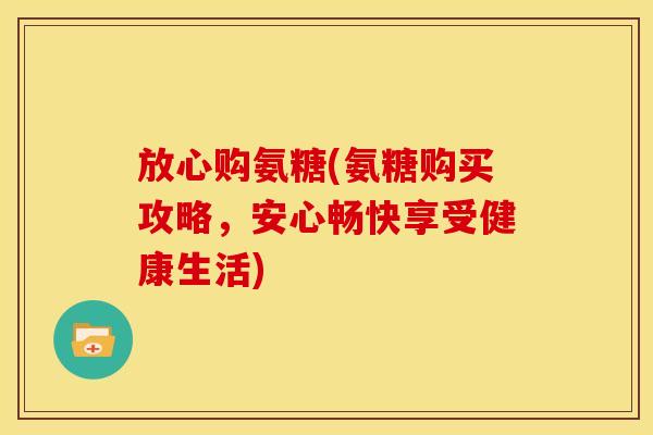 放心购氨糖(氨糖购买攻略，安心畅快享受健康生活)
