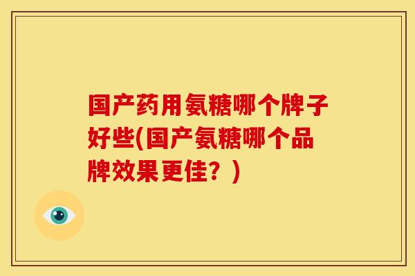 国产药用氨糖哪个牌子好些(国产氨糖哪个品牌效果更佳？)