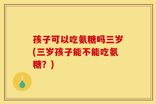 孩子可以吃氨糖吗三岁(三岁孩子能不能吃氨糖？)