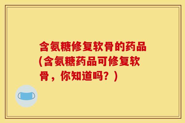 含氨糖修复软骨的药品(含氨糖药品可修复软骨，你知道吗？)