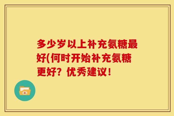 多少岁以上补充氨糖最好(何时开始补充氨糖更好？优秀建议！