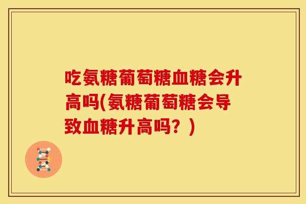 吃氨糖葡萄糖血糖会升高吗(氨糖葡萄糖会导致血糖升高吗？)