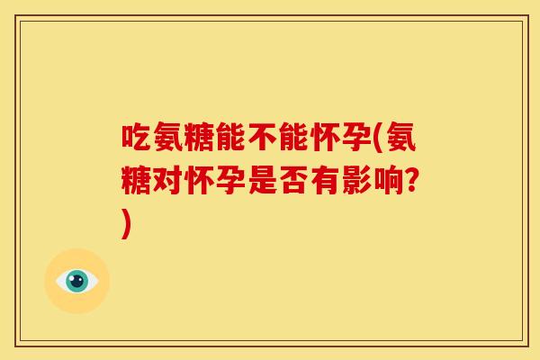 吃氨糖能不能怀孕(氨糖对怀孕是否有影响？)