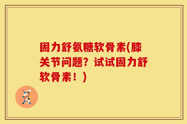 固力舒氨糖软骨素(膝关节问题？试试固力舒软骨素！)