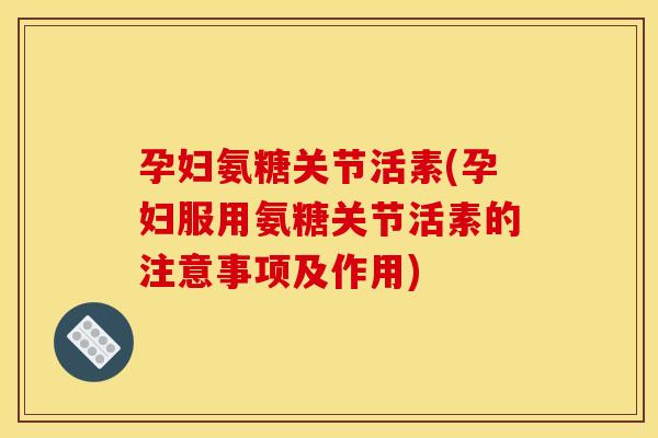 孕妇氨糖关节活素(孕妇服用氨糖关节活素的注意事项及作用)