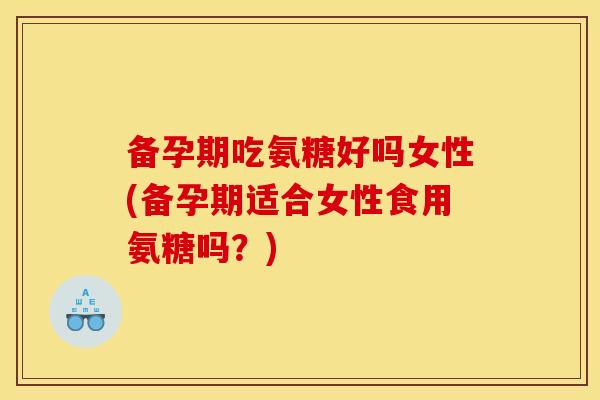 备孕期吃氨糖好吗女性(备孕期适合女性食用氨糖吗？)