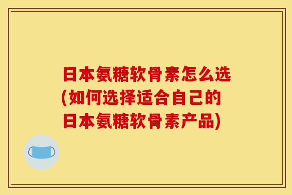 日本氨糖软骨素怎么选(如何选择适合自己的日本氨糖软骨素产品)