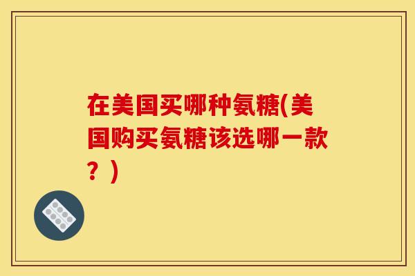 在美国买哪种氨糖(美国购买氨糖该选哪一款？)