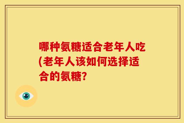 哪种氨糖适合老年人吃(老年人该如何选择适合的氨糖？