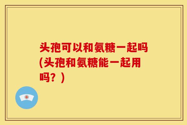 头孢可以和氨糖一起吗(头孢和氨糖能一起用吗？)